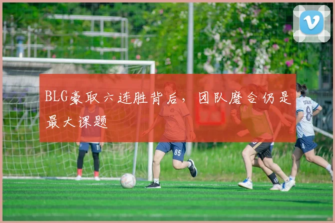 BLG豪取六连胜背后，团队磨合仍是最大课题