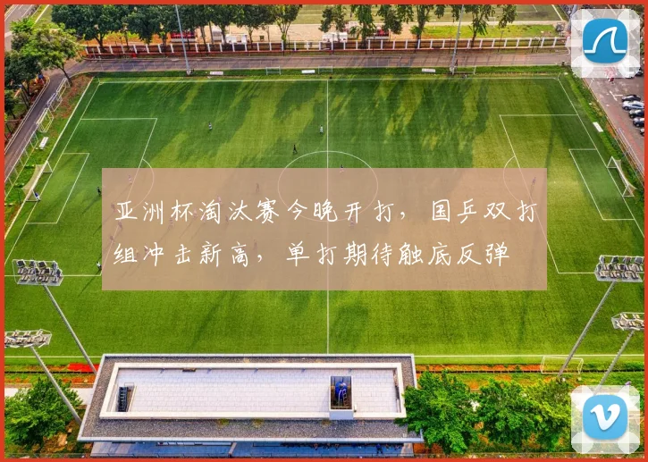 亚洲杯淘汰赛今晚开打，国乒双打组冲击新高，单打期待触底反弹