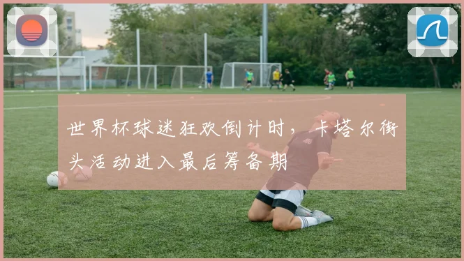 世界杯球迷狂欢倒计时，卡塔尔街头活动进入最后筹备期