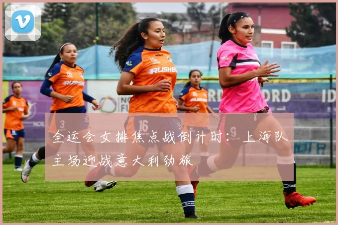 全运会女排焦点战倒计时：上海队主场迎战意大利劲旅
