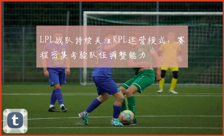 LPL战队持续关注KPL运营模式，赛程密集考验队伍调整能力