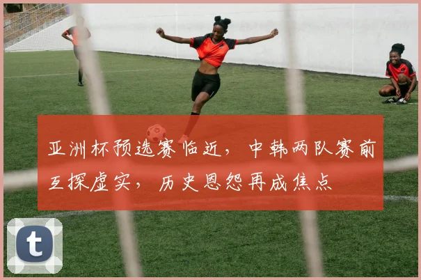 亚洲杯预选赛临近，中韩两队赛前互探虚实，历史恩怨再成焦点