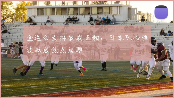 全运会女排激战正酣，日本队心理波动成焦点话题