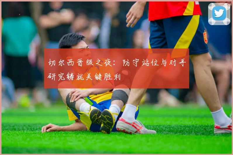 切尔西晋级之夜：防守站位与对手研究铸就关键胜利