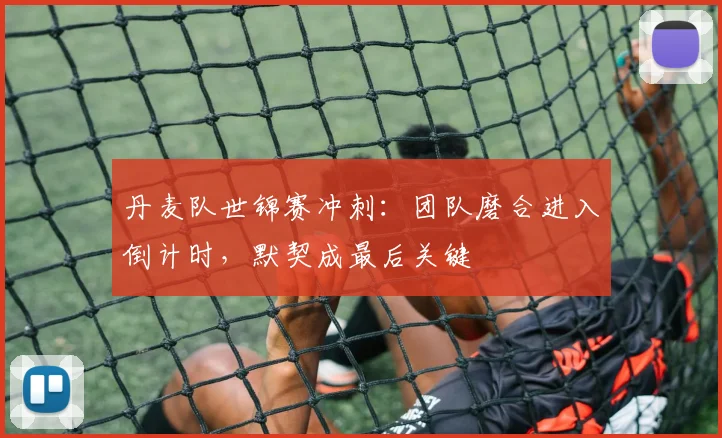 丹麦队世锦赛冲刺：团队磨合进入倒计时，默契成最后关键