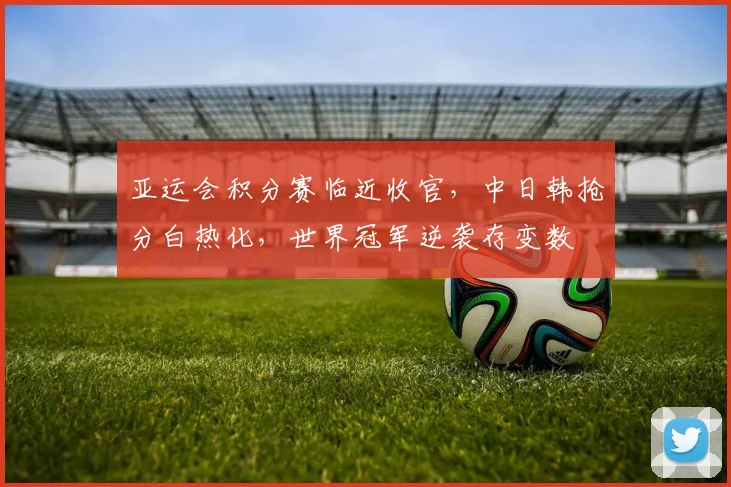 亚运会积分赛临近收官，中日韩抢分白热化，世界冠军逆袭存变数