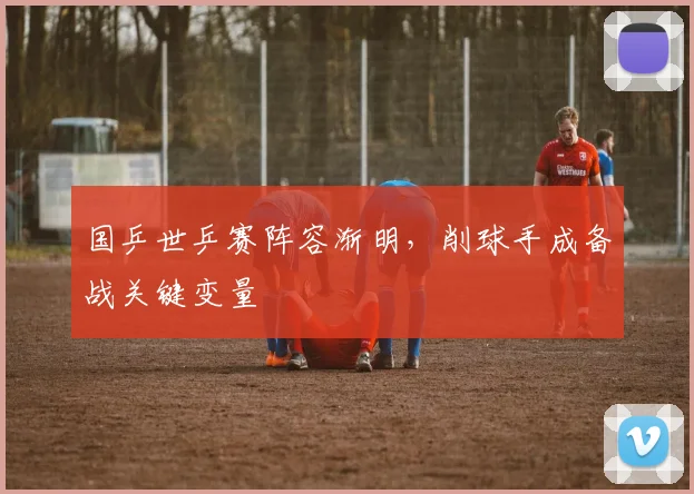 国乒世乒赛阵容渐明，削球手成备战关键变量