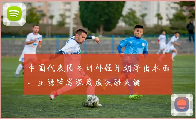 中国代表团冬训补强计划浮出水面，主场阵容深度成决胜关键