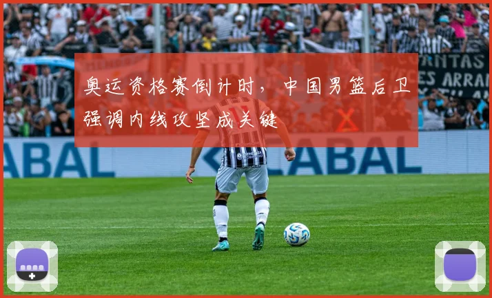 奥运资格赛倒计时，中国男篮后卫强调内线攻坚成关键