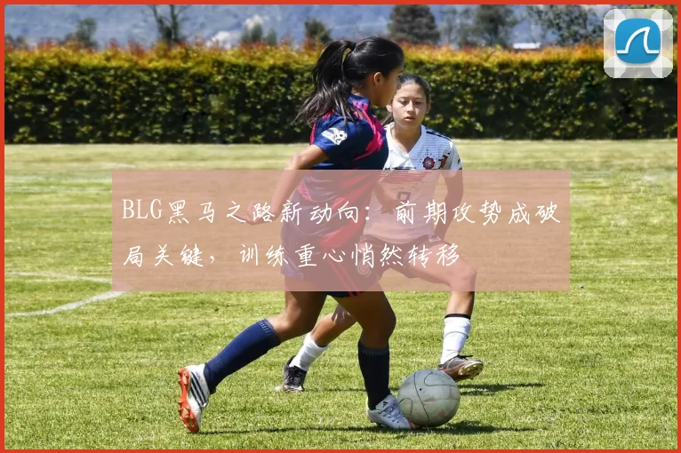 BLG黑马之路新动向：前期攻势成破局关键，训练重心悄然转移
