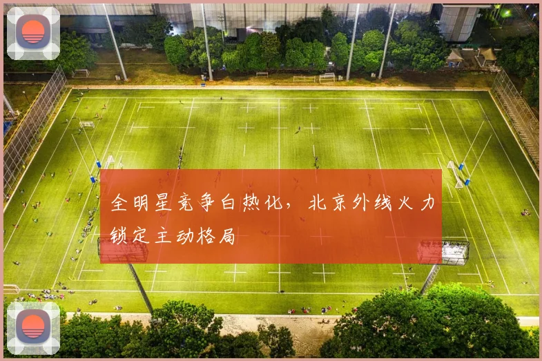 全明星竞争白热化，北京外线火力锁定主动格局