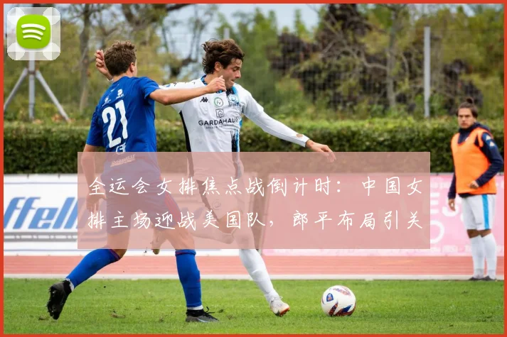全运会女排焦点战倒计时：中国女排主场迎战美国队，郎平布局引关注