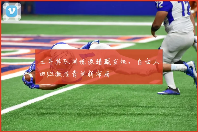 土耳其队训练课暗藏玄机，自由人回归激活青训新布局