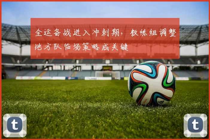 全运备战进入冲刺期，教练组调整地方队临场策略成关键