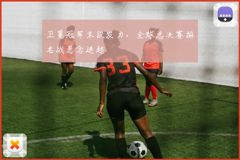 卫冕冠军末段发力，全球总决赛排名战悬念迭起