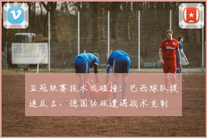 亚冠联赛技术流碰撞：巴西球队提速反击，德国劲旅遭遇战术克制