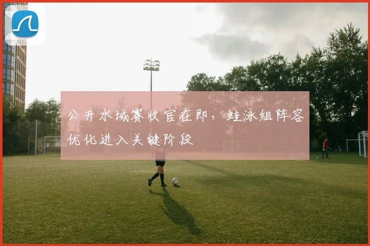 公开水域赛收官在即，蛙泳组阵容优化进入关键阶段