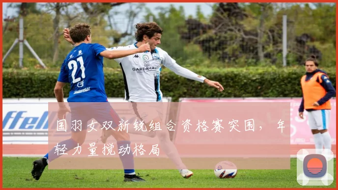 国羽女双新锐组合资格赛突围，年轻力量搅动格局