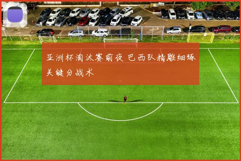 亚洲杯淘汰赛前夜 巴西队精雕细琢关键分战术