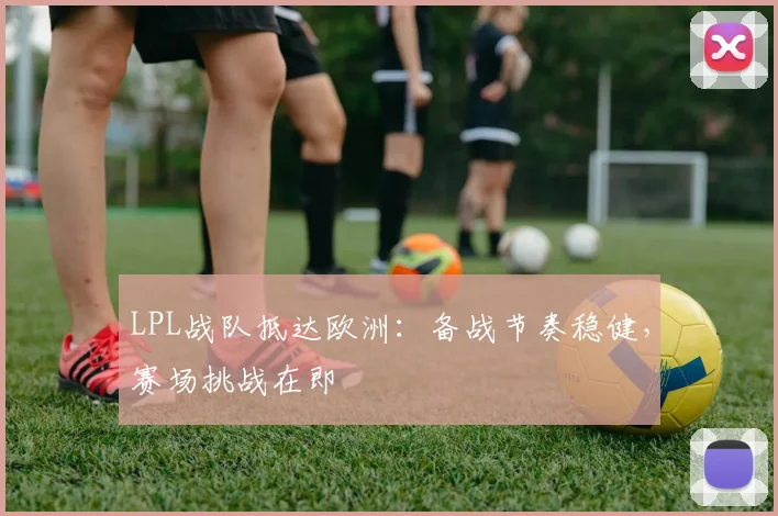LPL战队抵达欧洲：备战节奏稳健，赛场挑战在即