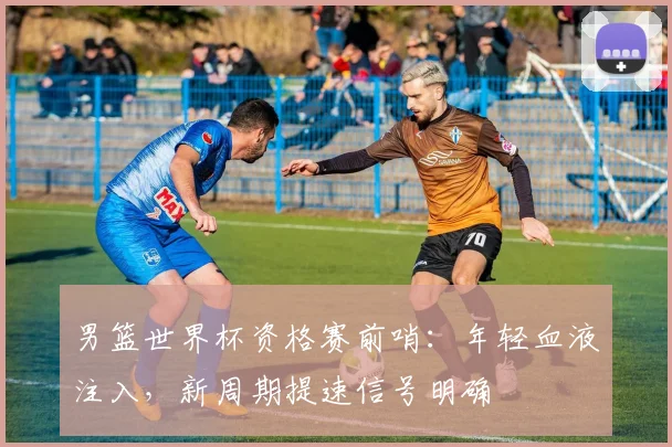 男篮世界杯资格赛前哨：年轻血液注入，新周期提速信号明确