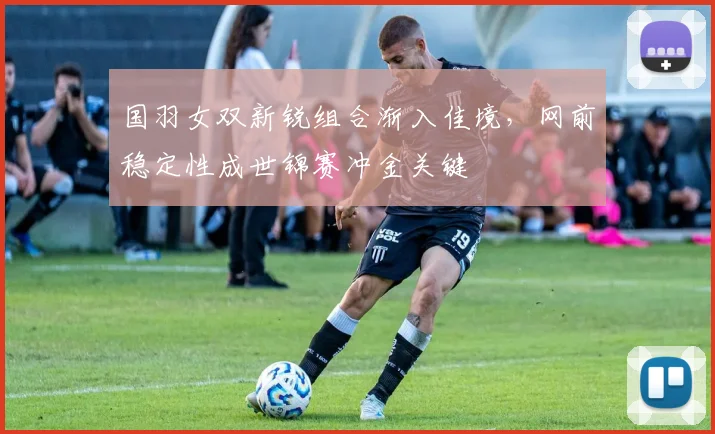 国羽女双新锐组合渐入佳境，网前稳定性成世锦赛冲金关键