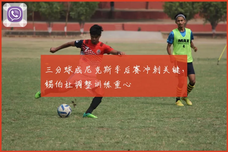 三分球成尼克斯季后赛冲刺关键，锡伯杜调整训练重心