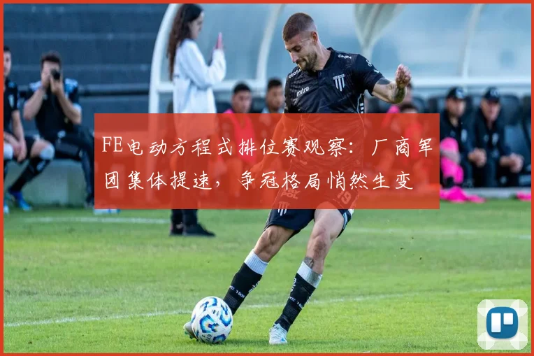 FE电动方程式排位赛观察：厂商军团集体提速，争冠格局悄然生变