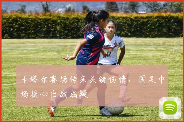 卡塔尔赛场传来关键伤情，国足中场核心出战成疑