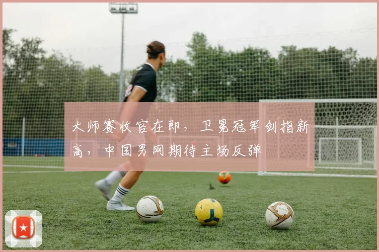 大师赛收官在即，卫冕冠军剑指新高，中国男网期待主场反弹