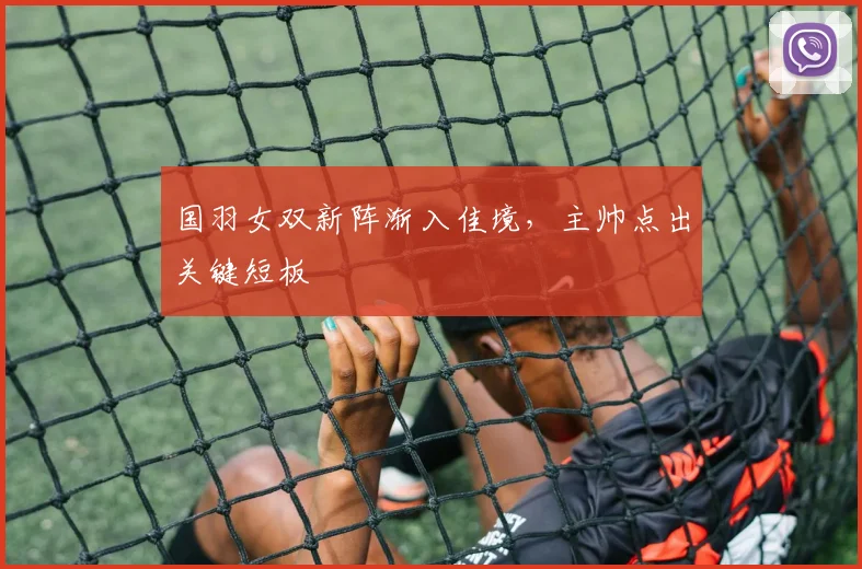 国羽女双新阵渐入佳境，主帅点出关键短板