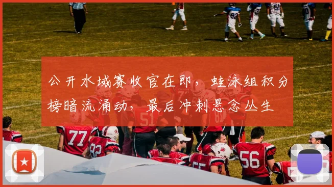 公开水域赛收官在即，蛙泳组积分榜暗流涌动，最后冲刺悬念丛生