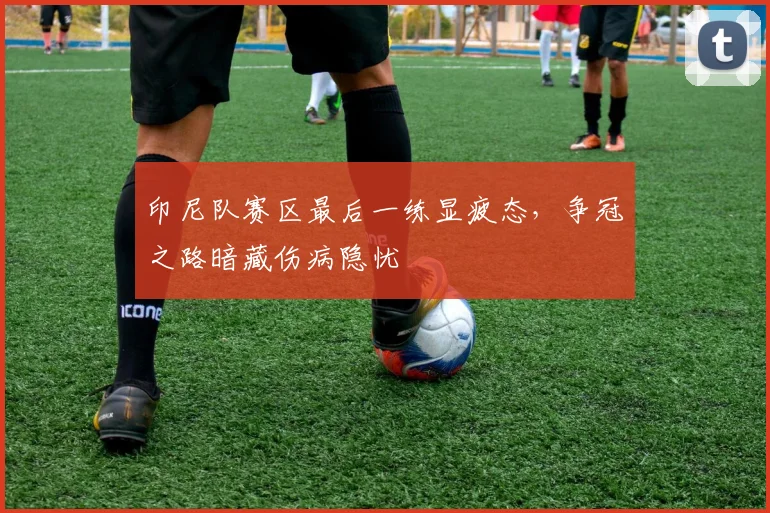 印尼队赛区最后一练显疲态，争冠之路暗藏伤病隐忧