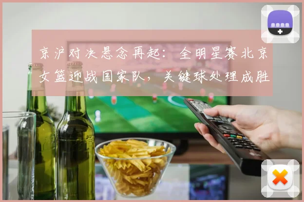 京沪对决悬念再起：全明星赛北京女篮迎战国家队，关键球处理成胜负手