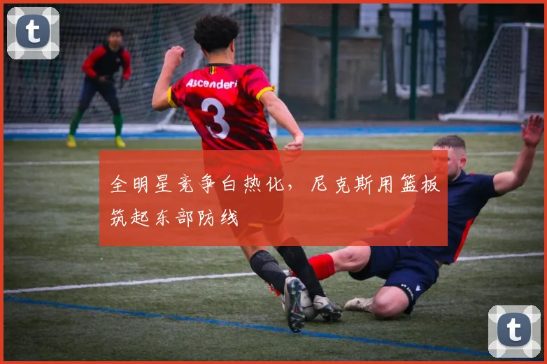 全明星竞争白热化，尼克斯用篮板筑起东部防线