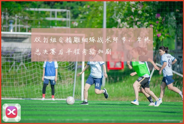 双打组合精雕细琢战术环节，年终总决赛后半程考验加剧