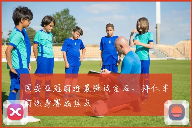 国安亚冠前迎最强试金石，拜仁季前热身赛成焦点