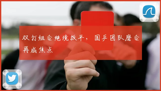 双打组合绝境扳平，国乒团队磨合再成焦点