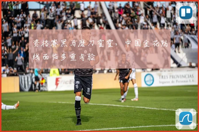 资格赛黑马磨刀霍霍，中国金花防线面临多重考验