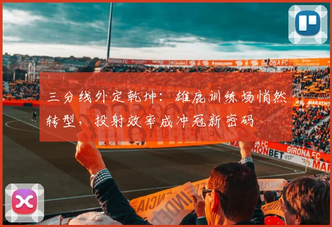 三分线外定乾坤：雄鹿训练场悄然转型，投射效率成冲冠新密码