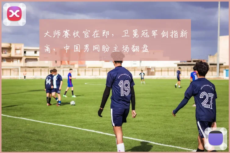 大师赛收官在即，卫冕冠军剑指新高，中国男网盼主场翻盘