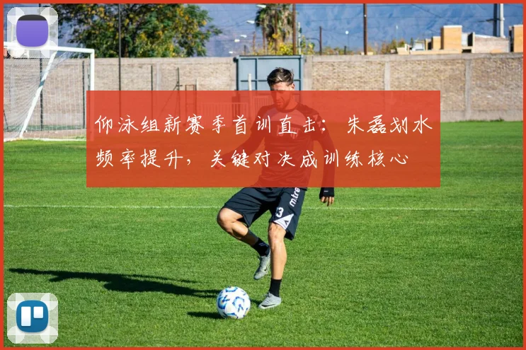 仰泳组新赛季首训直击：朱磊划水频率提升，关键对决成训练核心