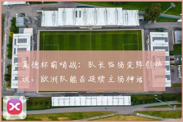 莱德杯前哨战：队长临场变阵引热议，欧洲队能否延续主场神话