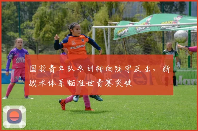 国羽青年队冬训转向防守反击，新战术体系瞄准世青赛突破