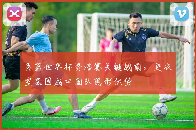 男篮世界杯资格赛关键战前，更衣室氛围成中国队隐形优势