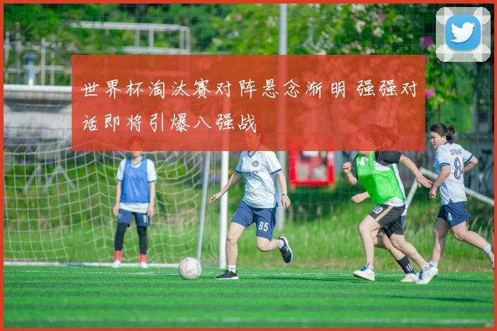世界杯淘汰赛对阵悬念渐明 强强对话即将引爆八强战