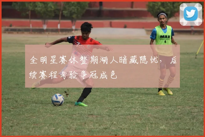 全明星赛休整期湖人暗藏隐忧，后续赛程考验争冠成色
