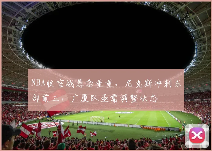 NBA收官战悬念重重，尼克斯冲刺东部前三，广厦队亟需调整状态
