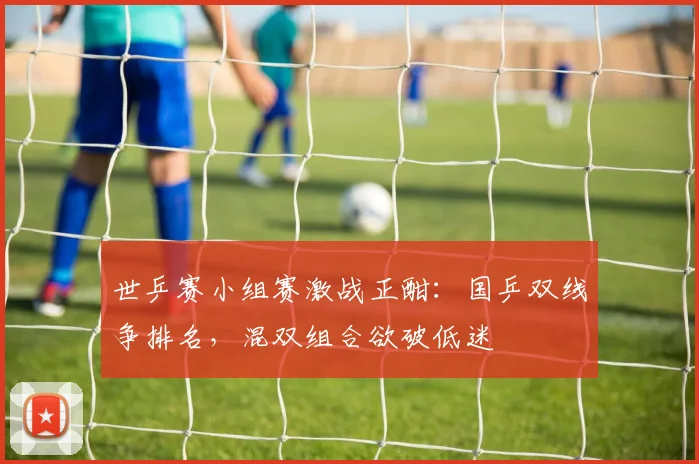 世乒赛小组赛激战正酣：国乒双线争排名，混双组合欲破低迷