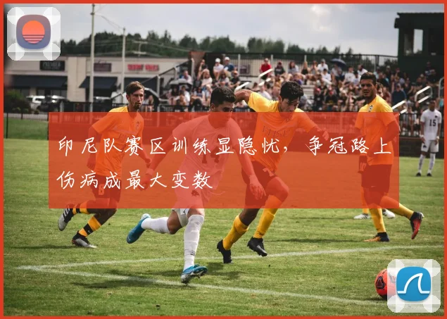 印尼队赛区训练显隐忧，争冠路上伤病成最大变数